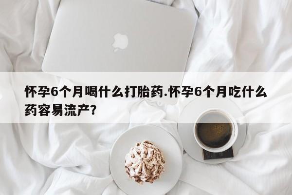 堕胎药在线购买怀孕6个月喝什么打胎药.怀孕6个月吃什么药容易流产？