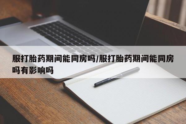 堕胎药在线购买服打胎药期间能同房吗/服打胎药期间能同房吗有影响吗
