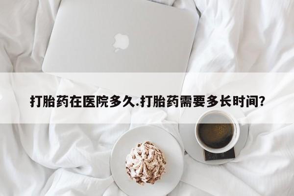 堕胎药在线购买打胎药在医院多久.打胎药需要多长时间？