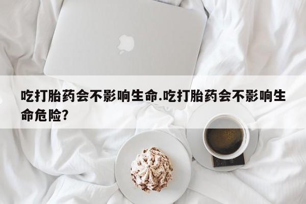 堕胎药在线购买吃打胎药会不影响生命.吃打胎药会不影响生命危险？