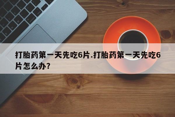 堕胎药在线购买打胎药第一天先吃6片.打胎药第一天先吃6片怎么办？
