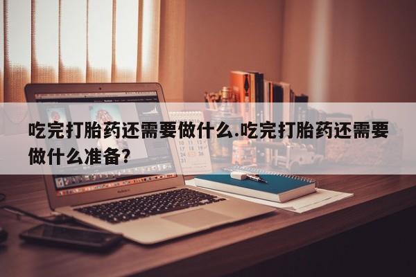 堕胎药在线购买吃完打胎药还需要做什么.吃完打胎药还需要做什么准备？
