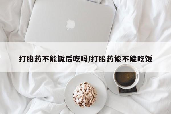 堕胎药在线购买打胎药不能饭后吃吗/打胎药能不能吃饭