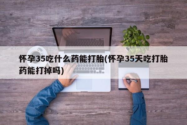 堕胎药在线购买怀孕35吃什么药能打胎(怀孕35天吃打胎药能打掉吗)