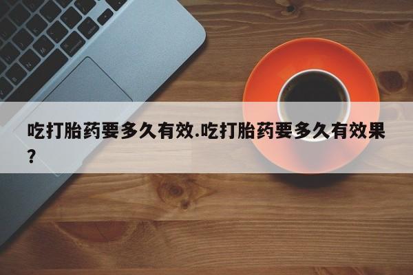 堕胎药在线购买吃打胎药要多久有效.吃打胎药要多久有效果？
