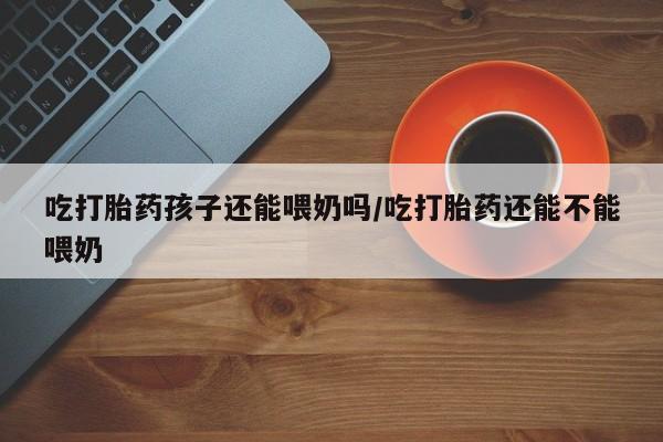 堕胎药在线购买吃打胎药孩子还能喂奶吗/吃打胎药还能不能喂奶