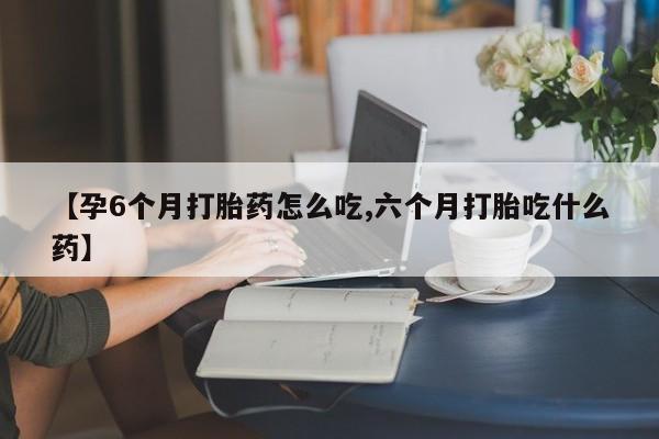 堕胎药在线购买【孕6个月打胎药怎么吃,六个月打胎吃什么药】