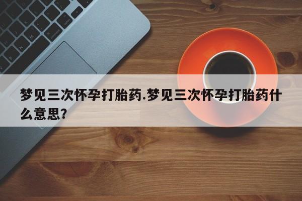 堕胎药在线购买梦见三次怀孕打胎药.梦见三次怀孕打胎药什么意思？
