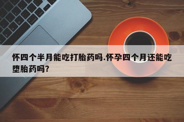 堕胎药在线购买怀四个半月能吃打胎药吗.怀孕四个月还能吃堕胎药吗？