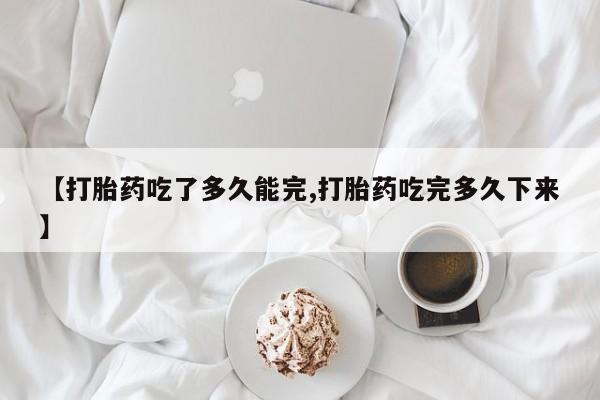 堕胎药在线购买【打胎药吃了多久能完,打胎药吃完多久下来】