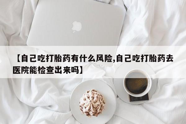 堕胎药在线购买【自己吃打胎药有什么风险,自己吃打胎药去医院能检查出来吗】