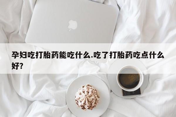 堕胎药在线购买孕妇吃打胎药能吃什么.吃了打胎药吃点什么好？