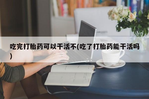 堕胎药在线购买吃完打胎药可以干活不(吃了打胎药能干活吗)