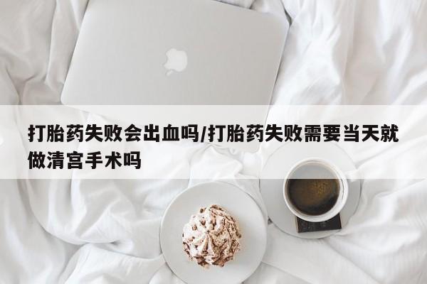 堕胎药在线购买打胎药失败会出血吗/打胎药失败需要当天就做清宫手术吗