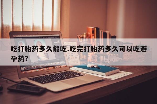 堕胎药在线购买吃打胎药多久能吃.吃完打胎药多久可以吃避孕药？