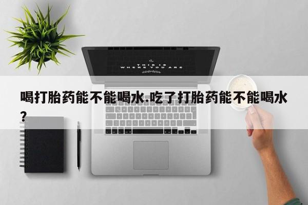 堕胎药在线购买喝打胎药能不能喝水.吃了打胎药能不能喝水？