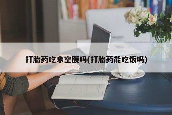 堕胎药在线购买打胎药吃米空腹吗(打胎药能吃饭吗)