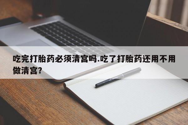 堕胎药在线购买吃完打胎药必须清宫吗.吃了打胎药还用不用做清宫？
