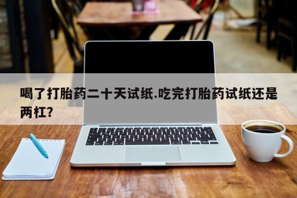 堕胎药在线购买喝了打胎药二十天试纸.吃完打胎药试纸还是两杠？