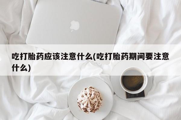 堕胎药在线购买吃打胎药应该注意什么(吃打胎药期间要注意什么)