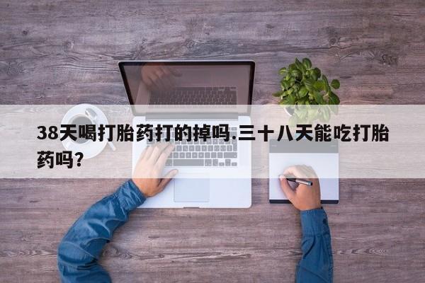 堕胎药在线购买38天喝打胎药打的掉吗.三十八天能吃打胎药吗？