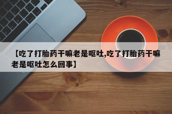堕胎药在线购买【吃了打胎药干嘛老是呕吐,吃了打胎药干嘛老是呕吐怎么回事】