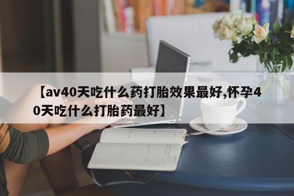堕胎药在线购买【av40天吃什么药打胎效果最好,怀孕40天吃什么打胎药最好】