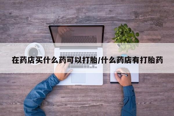 堕胎药在线购买在药店买什么药可以打胎/什么药店有打胎药