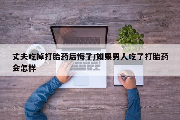 堕胎药在线购买丈夫吃掉打胎药后悔了/如果男人吃了打胎药会怎样
