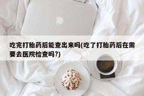 堕胎药在线购买吃完打胎药后能查出来吗(吃了打胎药后在需要去医院检查吗?)