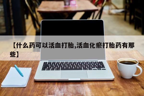 堕胎药在线购买【什么药可以活血打胎,活血化瘀打胎药有那些】