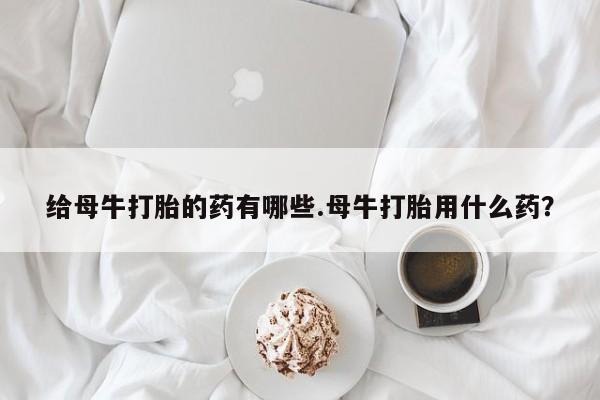堕胎药在线购买给母牛打胎的药有哪些.母牛打胎用什么药？