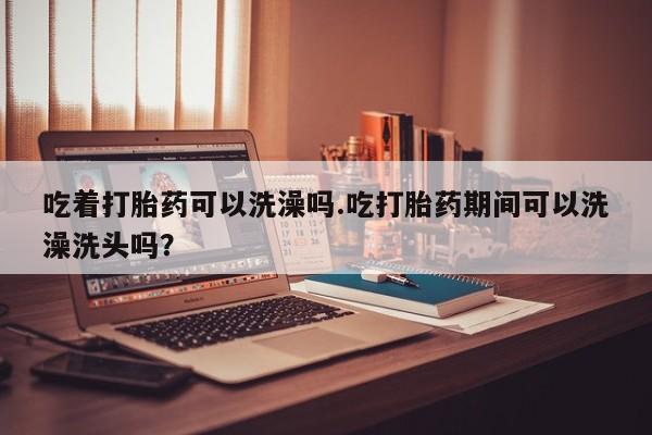 堕胎药在线购买吃着打胎药可以洗澡吗.吃打胎药期间可以洗澡洗头吗？