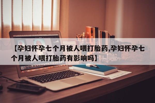堕胎药在线购买【孕妇怀孕七个月被人喂打胎药,孕妇怀孕七个月被人喂打胎药有影响吗】