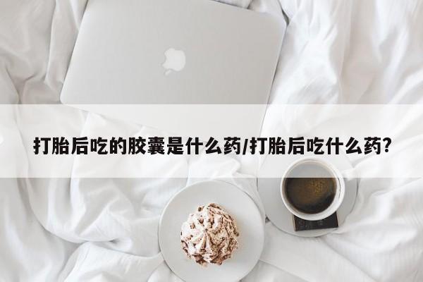 堕胎药在线购买打胎后吃的胶囊是什么药/打胎后吃什么药?