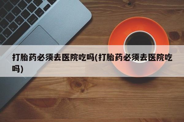 堕胎药在线购买打胎药必须去医院吃吗(打胎药必须去医院吃吗)