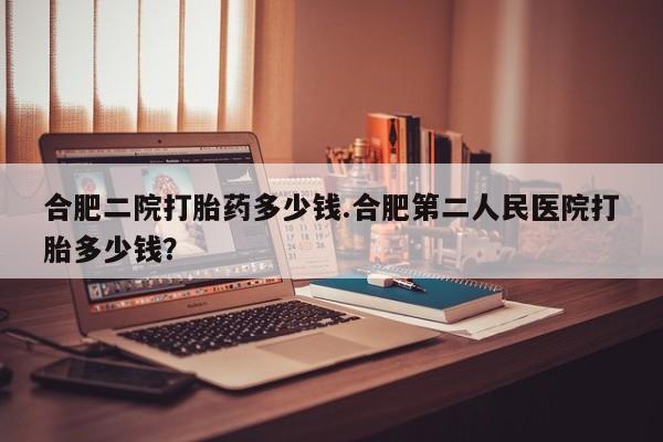 堕胎药在线购买合肥二院打胎药多少钱.合肥第二人民医院打胎多少钱？