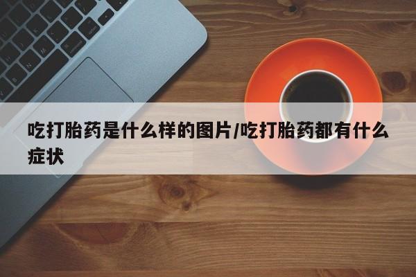 堕胎药在线购买吃打胎药是什么样的图片/吃打胎药都有什么症状
