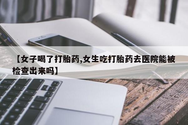 堕胎药在线购买【女子喝了打胎药,女生吃打胎药去医院能被检查出来吗】