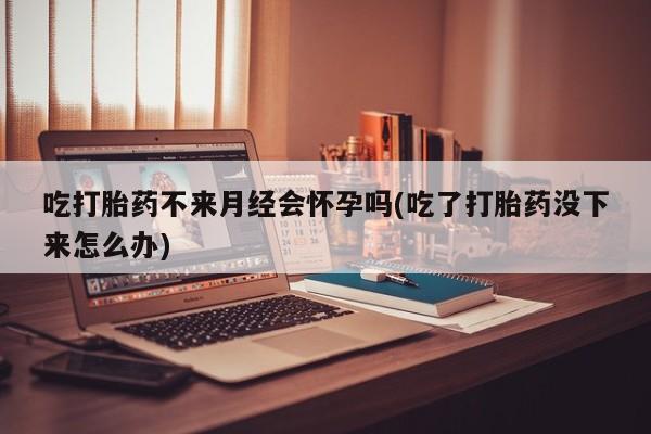 堕胎药在线购买吃打胎药不来月经会怀孕吗(吃了打胎药没下来怎么办)