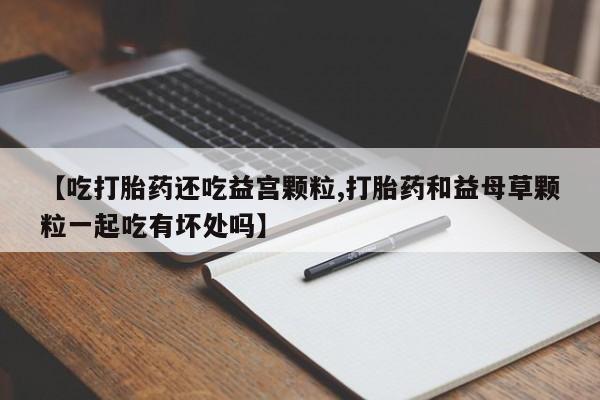 堕胎药在线购买【吃打胎药还吃益宫颗粒,打胎药和益母草颗粒一起吃有坏处吗】