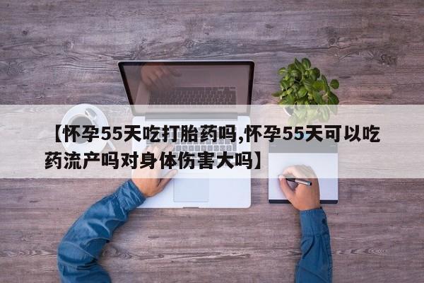 堕胎药在线购买【怀孕55天吃打胎药吗,怀孕55天可以吃药流产吗对身体伤害大吗】