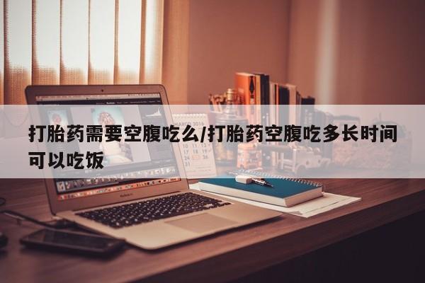 堕胎药在线购买打胎药需要空腹吃么/打胎药空腹吃多长时间可以吃饭