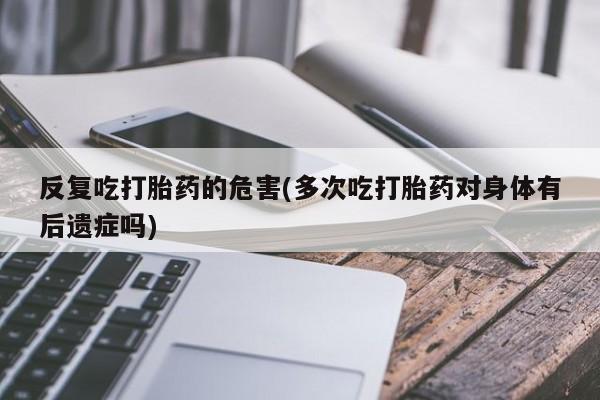 堕胎药在线购买反复吃打胎药的危害(多次吃打胎药对身体有后遗症吗)