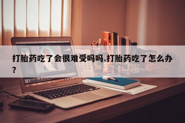 堕胎药在线购买打胎药吃了会很难受吗吗.打胎药吃了怎么办？