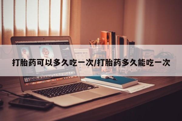 堕胎药在线购买打胎药可以多久吃一次/打胎药多久能吃一次