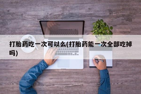 堕胎药在线购买打胎药吃一次可以么(打胎药能一次全部吃掉吗)