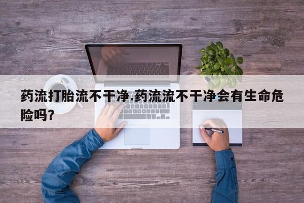 堕胎药在线购买药流打胎流不干净.药流流不干净会有生命危险吗？