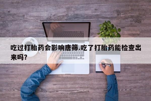 堕胎药在线购买吃过打胎药会影响唐筛.吃了打胎药能检查出来吗？