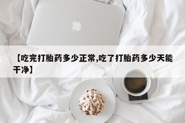 堕胎药在线购买【吃完打胎药多少正常,吃了打胎药多少天能干净】